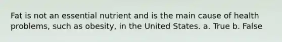 Fat is not an essential nutrient and is the main cause of health problems, such as obesity, in the United States. a. True b. False