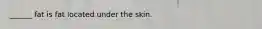 ______ fat is fat located under the skin.