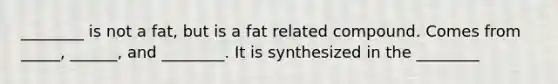 ________ is not a fat, but is a fat related compound. Comes from _____, ______, and ________. It is synthesized in the ________