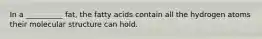 In a __________ fat, the fatty acids contain all the hydrogen atoms their molecular structure can hold.