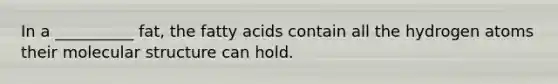 In a __________ fat, the fatty acids contain all the hydrogen atoms their molecular structure can hold.