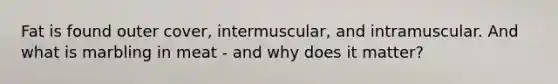 Fat is found outer cover, intermuscular, and intramuscular. And what is marbling in meat - and why does it matter?