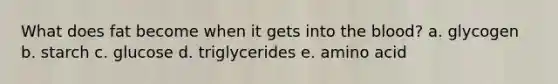 What does fat become when it gets into the blood? a. glycogen b. starch c. glucose d. triglycerides e. amino acid