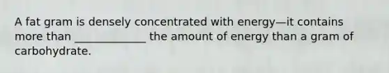 A fat gram is densely concentrated with energy—it contains more than _____________ the amount of energy than a gram of carbohydrate.