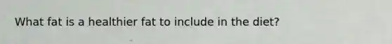 What fat is a healthier fat to include in the diet?