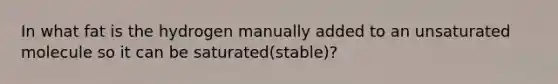 In what fat is the hydrogen manually added to an unsaturated molecule so it can be saturated(stable)?