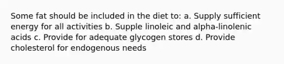 Some fat should be included in the diet to: a. Supply sufficient energy for all activities b. Supple linoleic and alpha-linolenic acids c. Provide for adequate glycogen stores d. Provide cholesterol for endogenous needs