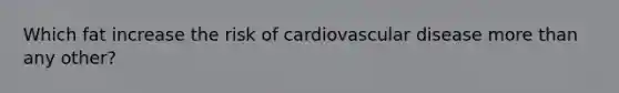 Which fat increase the risk of cardiovascular disease more than any other?