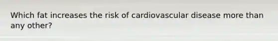 Which fat increases the risk of cardiovascular disease more than any other?