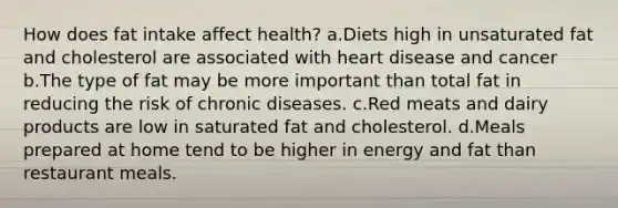 How does fat intake affect health? a.Diets high in unsaturated fat and cholesterol are associated with heart disease and cancer b.The type of fat may be more important than total fat in reducing the risk of chronic diseases. c.Red meats and dairy products are low in saturated fat and cholesterol. d.Meals prepared at home tend to be higher in energy and fat than restaurant meals.