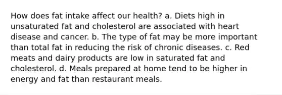 How does fat intake affect our health? a. Diets high in unsaturated fat and cholesterol are associated with heart disease and cancer. b. The type of fat may be more important than total fat in reducing the risk of chronic diseases. c. Red meats and dairy products are low in saturated fat and cholesterol. d. Meals prepared at home tend to be higher in energy and fat than restaurant meals.