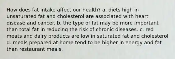 How does fat intake affect our health? a. diets high in unsaturated fat and cholesterol are associated with heart disease and cancer. b. the type of fat may be more important than total fat in reducing the risk of chronic diseases. c. red meats and dairy products are low in saturated fat and cholesterol d. meals prepared at home tend to be higher in energy and fat than restaurant meals.