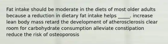 Fat intake should be moderate in the diets of most older adults because a reduction in dietary fat intake helps _____.​ ​increase lean body mass ​retard the development of atherosclerosis ​clear room for carbohydrate consumption ​alleviate constipation ​reduce the risk of osteoporosis