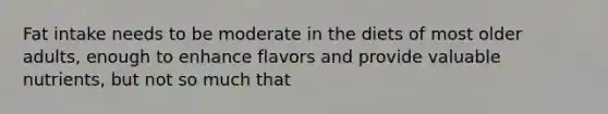 Fat intake needs to be moderate in the diets of most older adults, enough to enhance flavors and provide valuable nutrients, but not so much that