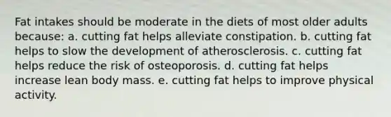 Fat intakes should be moderate in the diets of most older adults because: a. cutting fat helps alleviate constipation. b. cutting fat helps to slow the development of atherosclerosis. c. cutting fat helps reduce the risk of osteoporosis. d. cutting fat helps increase lean body mass. e. cutting fat helps to improve physical activity.