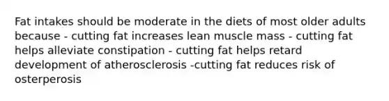 Fat intakes should be moderate in the diets of most older adults because - cutting fat increases lean muscle mass - cutting fat helps alleviate constipation - cutting fat helps retard development of atherosclerosis -cutting fat reduces risk of osterperosis