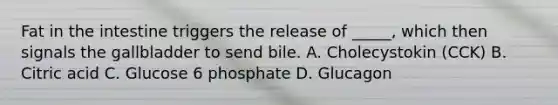 Fat in the intestine triggers the release of _____, which then signals the gallbladder to send bile. A. Cholecystokin (CCK) B. Citric acid C. Glucose 6 phosphate D. Glucagon