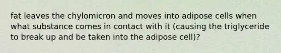 fat leaves the chylomicron and moves into adipose cells when what substance comes in contact with it (causing the triglyceride to break up and be taken into the adipose cell)?