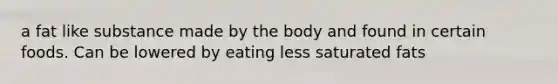 a fat like substance made by the body and found in certain foods. Can be lowered by eating less saturated fats