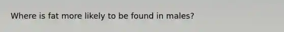 Where is fat more likely to be found in males?