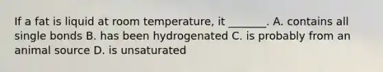 If a fat is liquid at room temperature, it _______. A. contains all single bonds B. has been hydrogenated C. is probably from an animal source D. is unsaturated