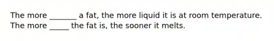 The more _______ a fat, the more liquid it is at room temperature. The more _____ the fat is, the sooner it melts.