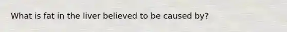 What is fat in the liver believed to be caused by?