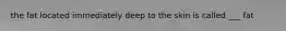 the fat located immediately deep to the skin is called ___ fat