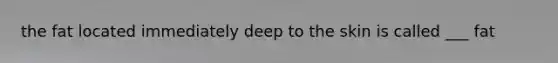 the fat located immediately deep to the skin is called ___ fat