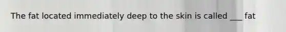 The fat located immediately deep to the skin is called ___ fat