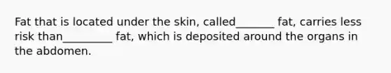 Fat that is located under the skin, called_______ fat, carries less risk than_________ fat, which is deposited around the organs in the abdomen.