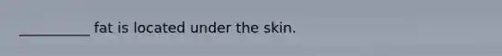 __________ fat is located under the skin.