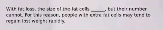 With fat loss, the size of the fat cells ______, but their number cannot. For this reason, people with extra fat cells may tend to regain lost weight rapidly.