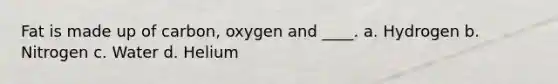 Fat is made up of carbon, oxygen and ____. a. Hydrogen b. Nitrogen c. Water d. Helium