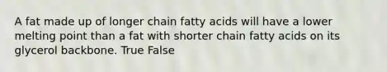 A fat made up of longer chain fatty acids will have a lower melting point than a fat with shorter chain fatty acids on its glycerol backbone. True False