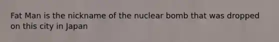 Fat Man is the nickname of the nuclear bomb that was dropped on this city in Japan