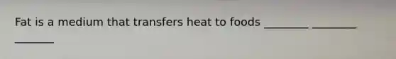 Fat is a medium that transfers heat to foods ________ ________ _______