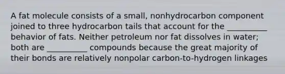 A fat molecule consists of a small, nonhydrocarbon component joined to three hydrocarbon tails that account for the __________ behavior of fats. Neither petroleum nor fat dissolves in water; both are __________ compounds because the great majority of their bonds are relatively nonpolar carbon-to-hydrogen linkages