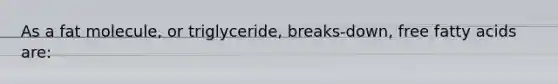 As a fat molecule, or triglyceride, breaks-down, free fatty acids are: