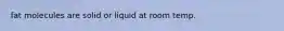 fat molecules are solid or liquid at room temp.
