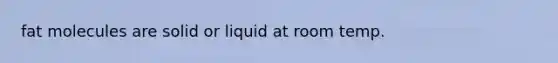 fat molecules are solid or liquid at room temp.