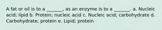 A fat or oil is to a _______, as an enzyme is to a _______. a. Nucleic acid; lipid b. Protein; nucleic acid c. Nucleic acid; carbohydrate d. Carbohydrate; protein e. Lipid; protein