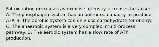 Fat oxidation decreases as exercise intensity increases because: A. The phosphagen system has an unlimited capacity to produce ATP. B. The aerobic system can only use carbohydrate for energy. C. The anaerobic system is a very complex, multi-process pathway. D. The aerobic system has a slow rate of ATP production.