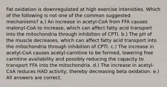 Fat oxidation is downregulated at high exercise intensities. Which of the following is not one of the common suggested mechanisms? a.) An increase in acetyl-CoA from FFA causes malonyl-CoA to increase, which can affect fatty acid transport into the mitochondria through inhibition of CPTI. b.) The pH of the muscle decreases, which can affect fatty acid transport into the mitochondria through inhibition of CPTI. c.) The increase in acetyl-CoA causes acetyl-carnitine to be formed, lowering free carnitine availability and possibly reducing the capacity to transport FFA into the mitochondria. d.) The increase in acetyl-CoA reduces HAD activity, thereby decreasing beta oxidation. e.) All answers are correct.