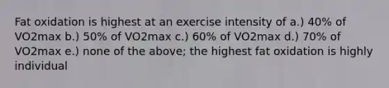 Fat oxidation is highest at an exercise intensity of a.) 40% of VO2max b.) 50% of VO2max c.) 60% of VO2max d.) 70% of VO2max e.) none of the above; the highest fat oxidation is highly individual