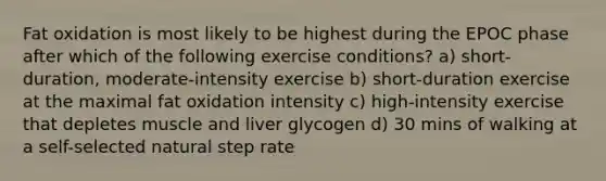 Fat oxidation is most likely to be highest during the EPOC phase after which of the following exercise conditions? a) short-duration, moderate-intensity exercise b) short-duration exercise at the maximal fat oxidation intensity c) high-intensity exercise that depletes muscle and liver glycogen d) 30 mins of walking at a self-selected natural step rate