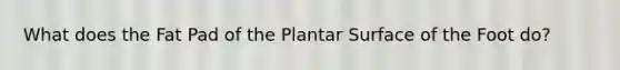 What does the Fat Pad of the Plantar Surface of the Foot do?