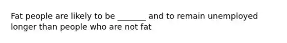 Fat people are likely to be _______ and to remain unemployed longer than people who are not fat