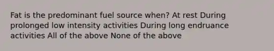 Fat is the predominant fuel source when? At rest During prolonged low intensity activities During long endruance activities All of the above None of the above