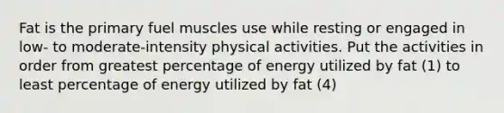 Fat is the primary fuel muscles use while resting or engaged in low- to moderate-intensity physical activities. Put the activities in order from greatest percentage of energy utilized by fat (1) to least percentage of energy utilized by fat (4)